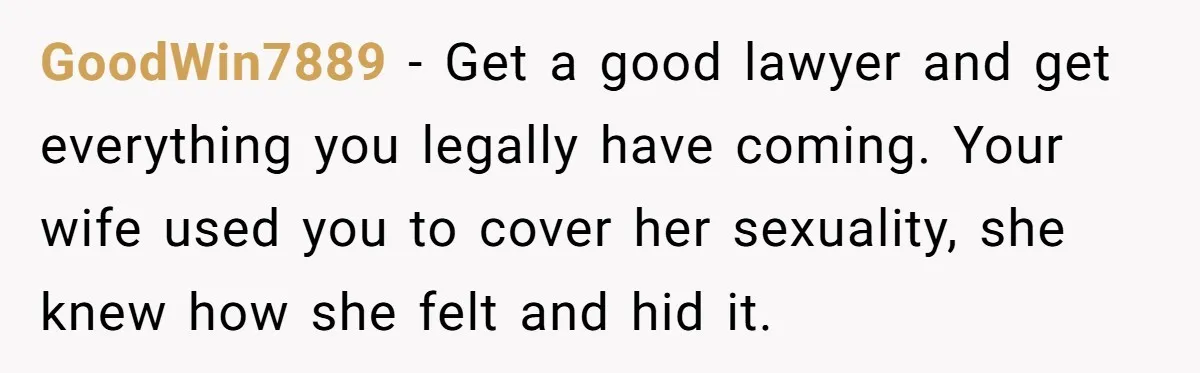 GoodWin7889 − Get a good lawyer and get everything you legally have coming. Your wife used you to cover her sexuality, she knew how she felt and hid it.