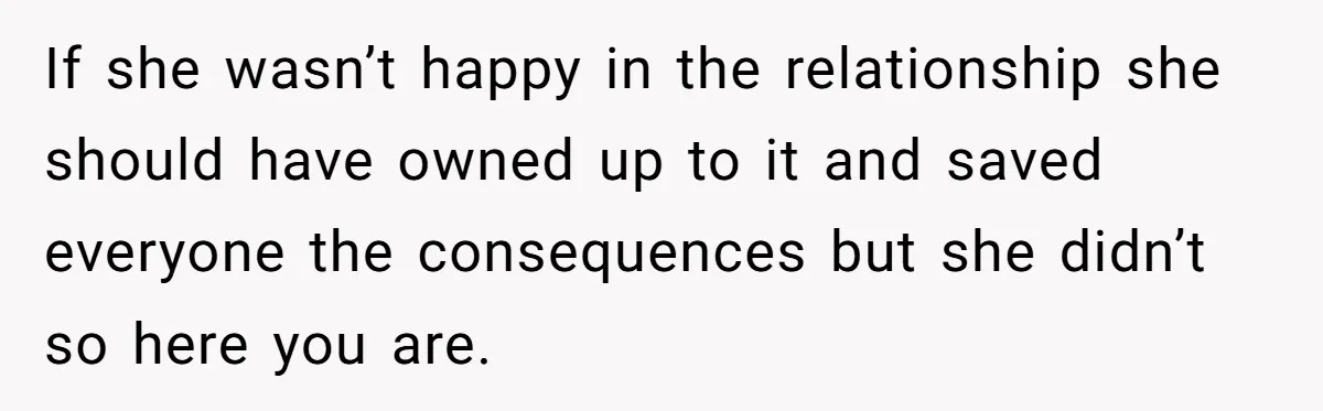 If she wasn’t happy in the relationship she should have owned up to it and saved everyone the consequences but she didn’t so here you are.