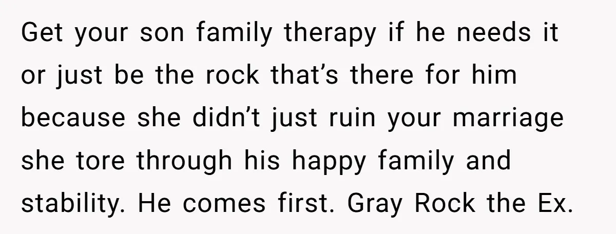 Get your son family therapy if he needs it or just be the rock that’s there for him because she didn’t just ruin your marriage she tore through his happy...