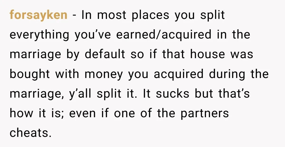 forsayken − In most places you split everything you’ve earned/acquired in the marriage by default so if that house was bought with money you acquired during the marriage, y’all split...