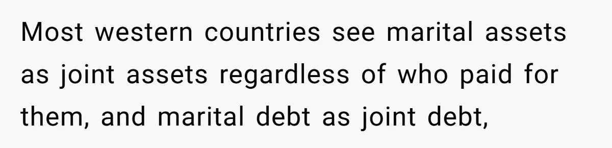 Most western countries see marital assets as joint assets regardless of who paid for them, and marital debt as joint debt,