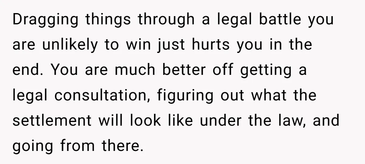 Dragging things through a legal battle you are unlikely to win just hurts you in the end. You are much better off getting a legal consultation, figuring out what the...