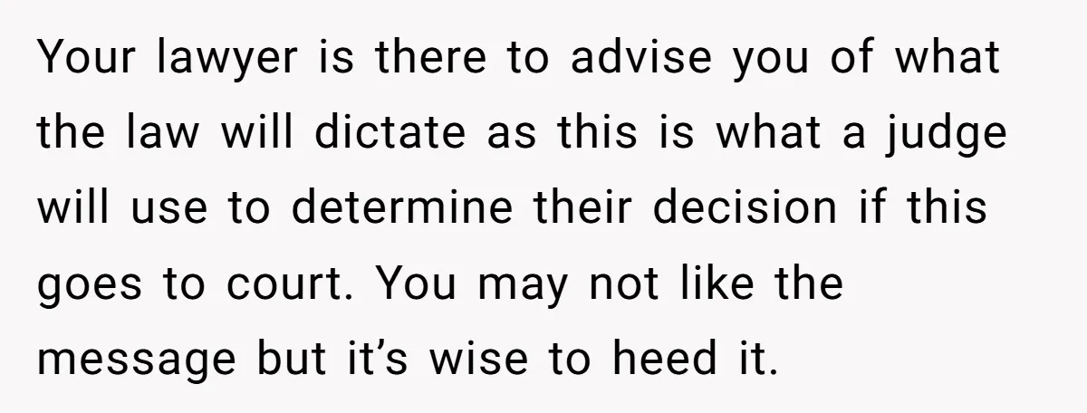 Your lawyer is there to advise you of what the law will dictate as this is what a judge will use to determine their decision if this goes to court....