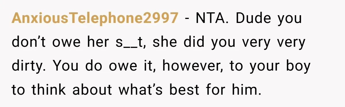 AnxiousTelephone2997 − NTA. Dude you don’t owe her s__t, she did you very very dirty. You do owe it, however, to your boy to think about what’s best for him.