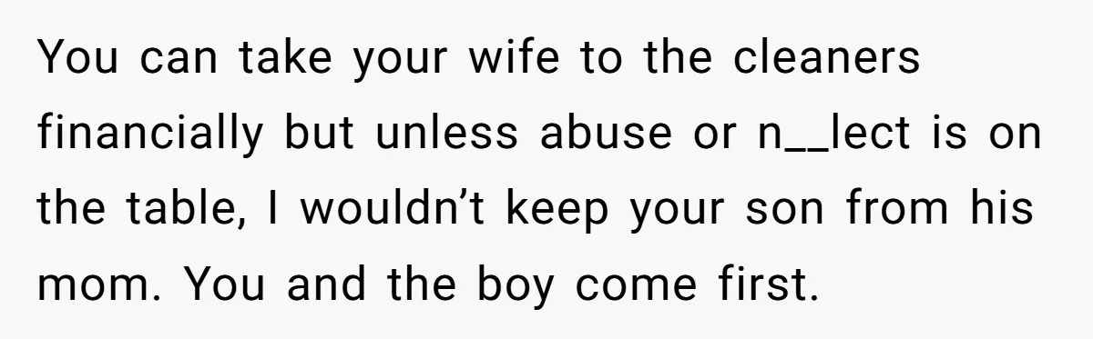 You can take your wife to the cleaners financially but unless abuse or n__lect is on the table, I wouldn’t keep your son from his mom. You and the boy...