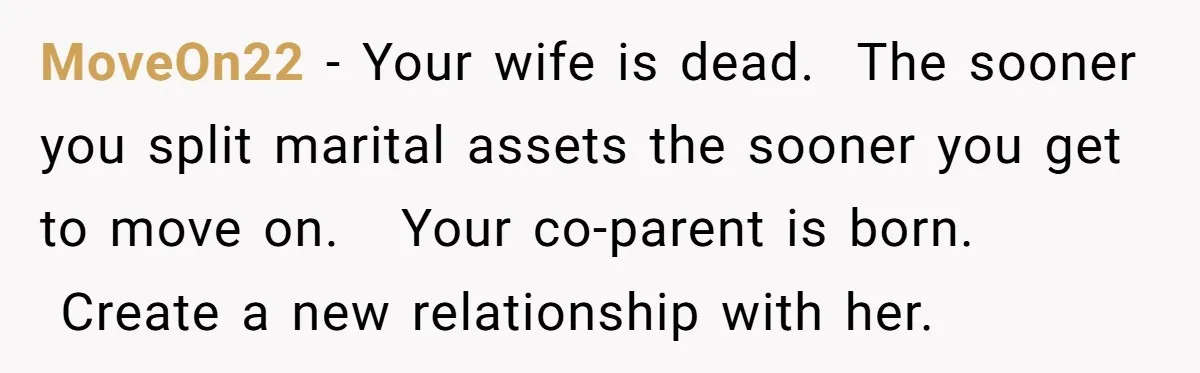 MoveOn22 − Your wife is dead.  The sooner you split marital assets the sooner you get to move on.   Your co-parent is born.  Create a new relationship with her.