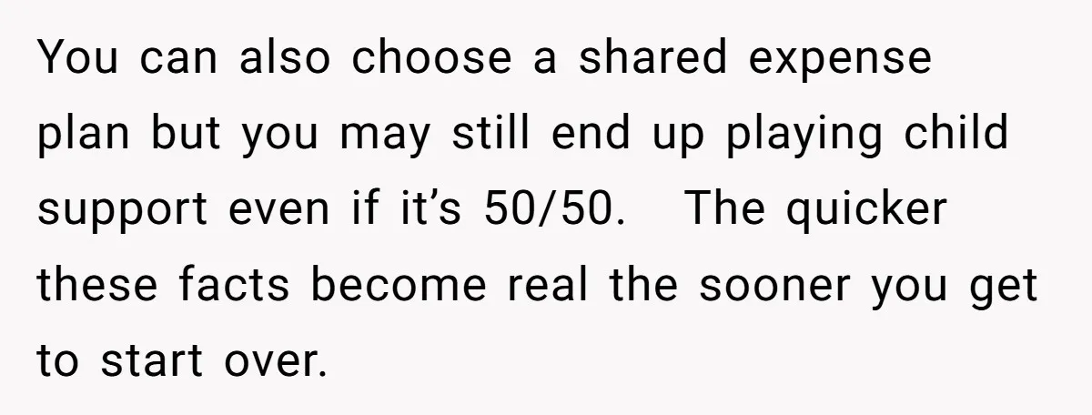You can also choose a shared expense plan but you may still end up playing child support even if it’s 50/50. The quicker these facts become real the sooner you...