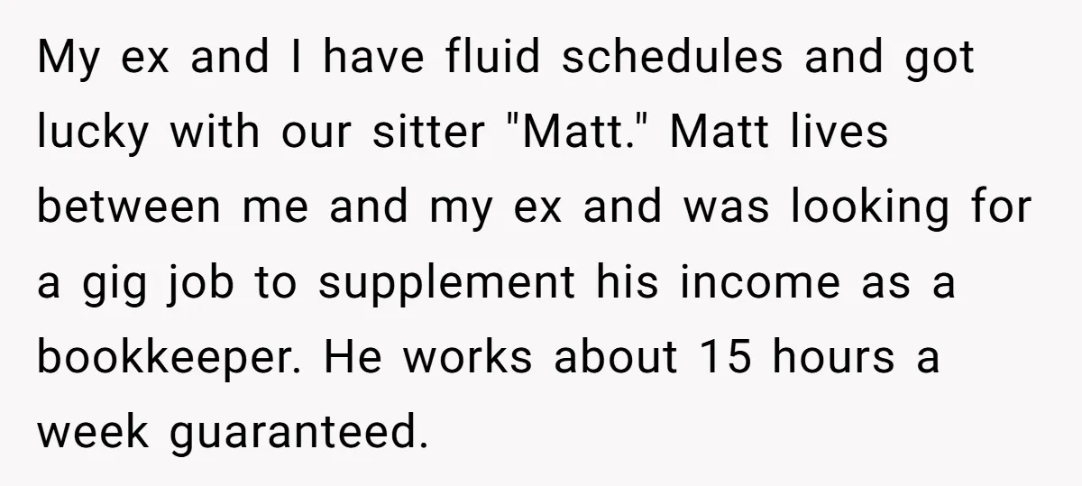 My ex and I have fluid schedules and got lucky with our sitter "Matt." Matt lives between me and my ex and was looking for a gig job to supplement...