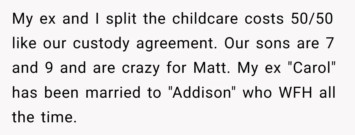 My ex and I split the childcare costs 50/50 like our custody agreement. Our sons are 7 and 9 and are crazy for Matt. My ex "Carol" has been married...