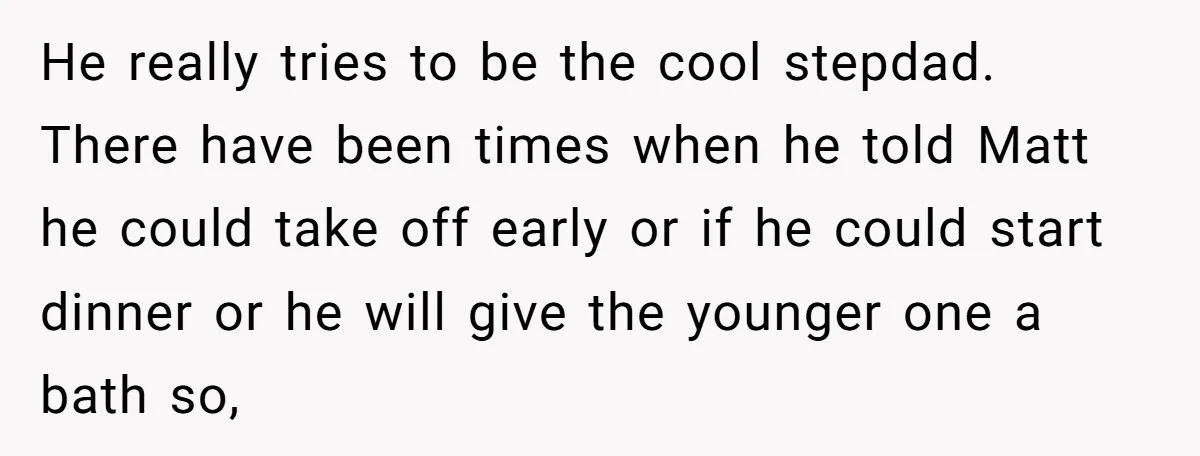 He really tries to be the cool stepdad. There have been times when he told Matt he could take off early or if he could start dinner or he will...