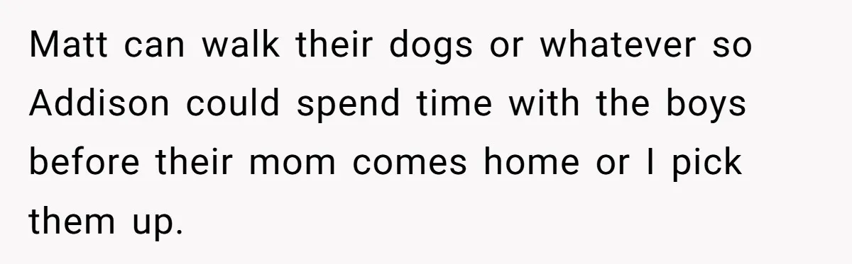Matt can walk their dogs or whatever so Addison could spend time with the boys before their mom comes home or I pick them up.