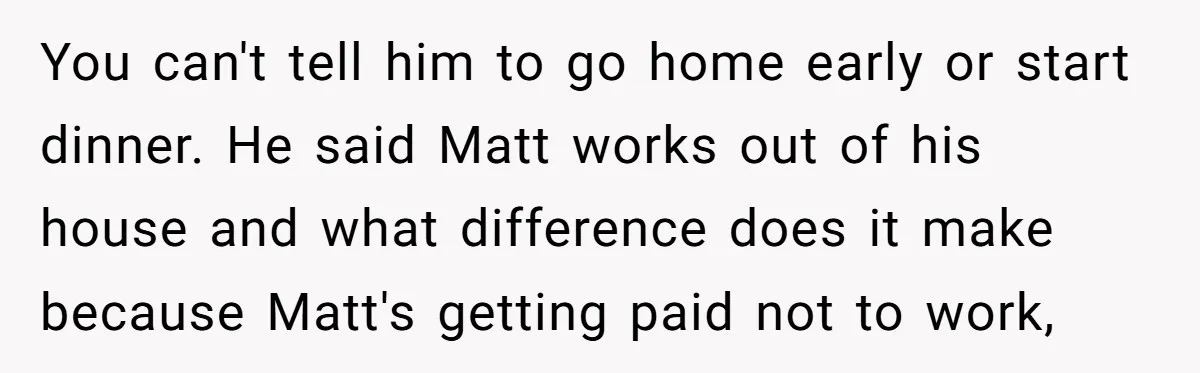You can't tell him to go home early or start dinner. He said Matt works out of his house and what difference does it make because Matt's getting paid not...