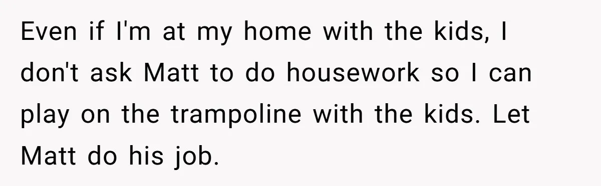 Even if I'm at my home with the kids, I don't ask Matt to do housework so I can play on the trampoline with the kids. Let Matt do his...