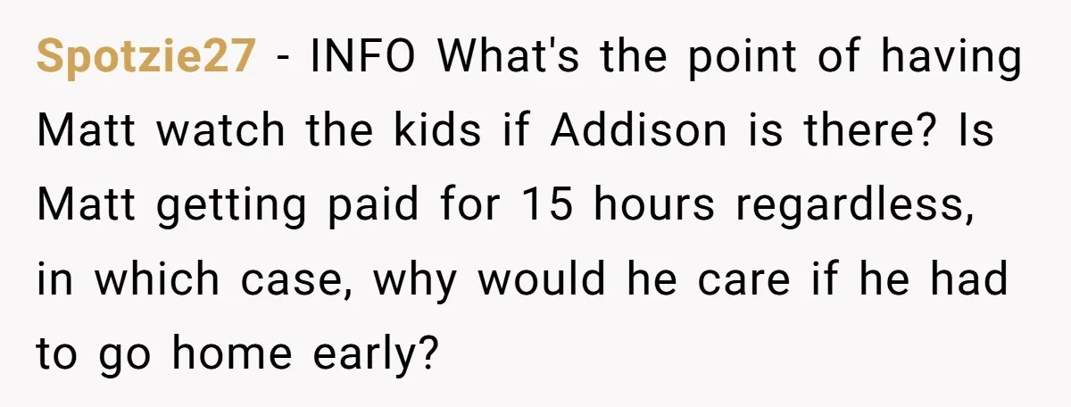 Spotzie27 − INFO What's the point of having Matt watch the kids if Addison is there? Is Matt getting paid for 15 hours regardless, in which case, why would he...