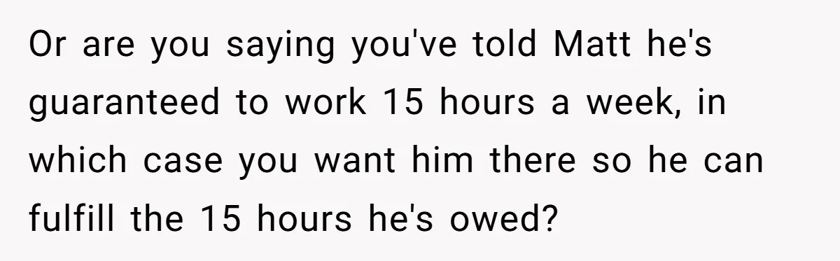 Or are you saying you've told Matt he's guaranteed to work 15 hours a week, in which case you want him there so he can fulfill the 15 hours he's...