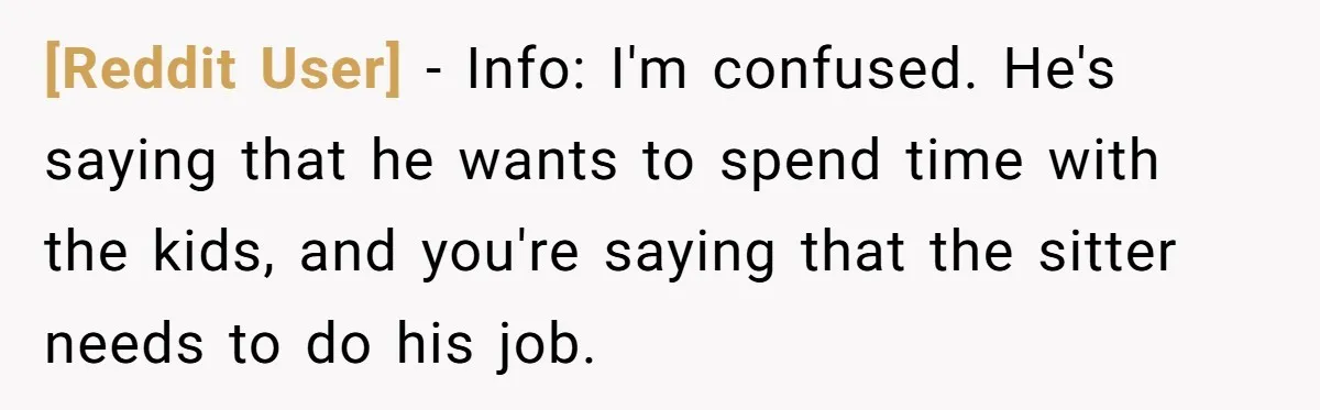 [Reddit User] − Info: I'm confused. He's saying that he wants to spend time with the kids, and you're saying that the sitter needs to do his job.