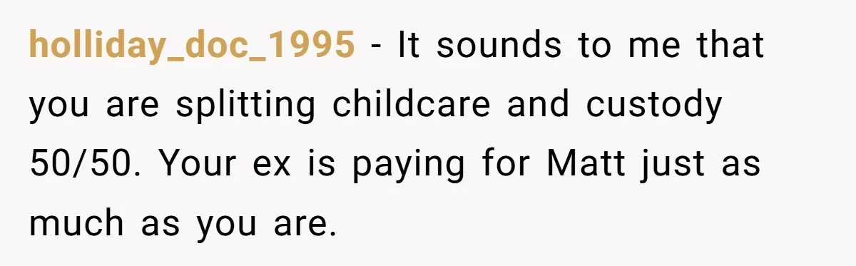 holliday_doc_1995 − It sounds to me that you are splitting childcare and custody 50/50. Your ex is paying for Matt just as much as you are.