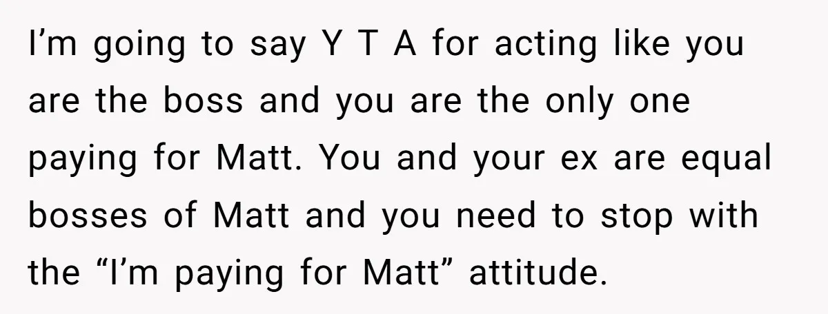 I’m going to say Y T A for acting like you are the boss and you are the only one paying for Matt. You and your ex are equal bosses...