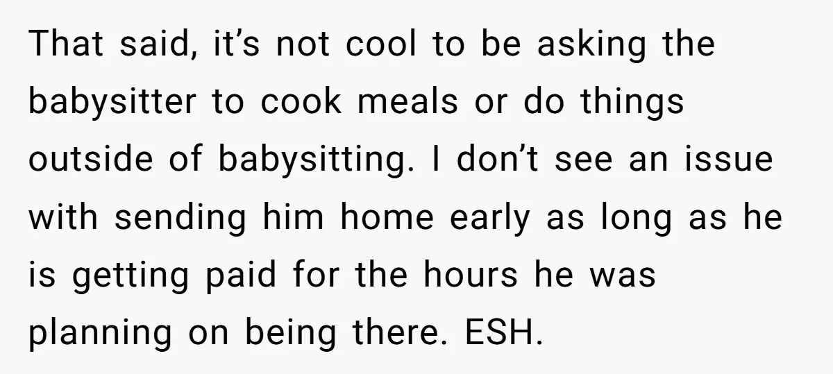 That said, it’s not cool to be asking the babysitter to cook meals or do things outside of babysitting. I don’t see an issue with sending him home early as...