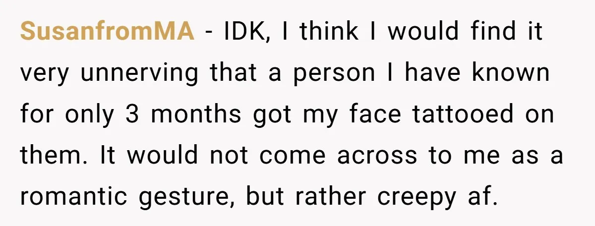 SusanfromMA − IDK, I think I would find it very unnerving that a person I have known for only 3 months got my face tattooed on them. It would not...