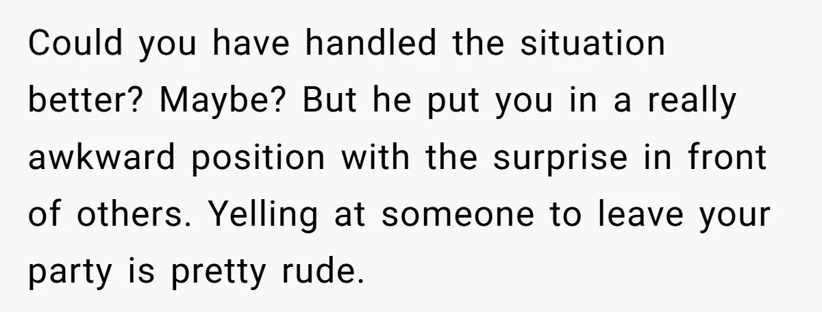 Could you have handled the situation better? Maybe? But he put you in a really awkward position with the surprise in front of others. Yelling at someone to leave your...