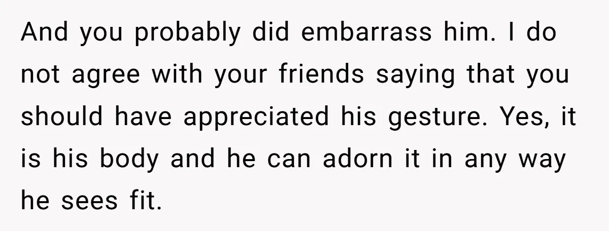 And you probably did embarrass him. I do not agree with your friends saying that you should have appreciated his gesture. Yes, it is his body and he can adorn...