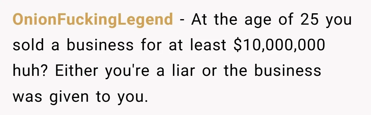 OnionFuckingLegend - At the age of 25 you sold a business for at least $10,000,000 huh? Either you're a liar or the business was given to you.