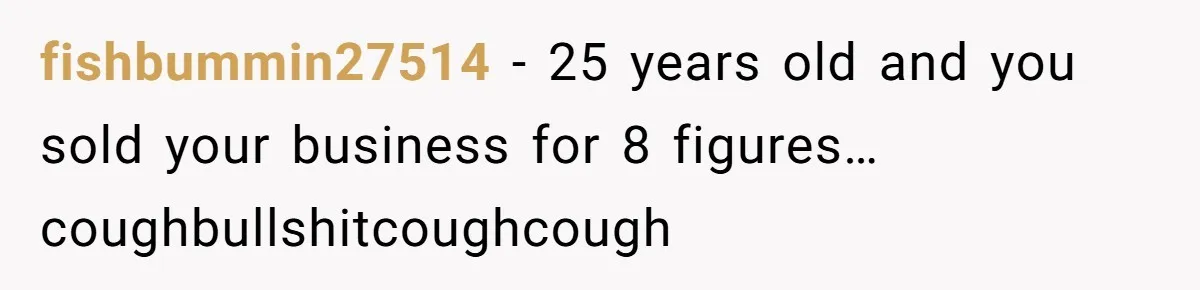 fishbummin27514 - 25 years old and you sold your business for 8 figures…coughbullshitcoughcough