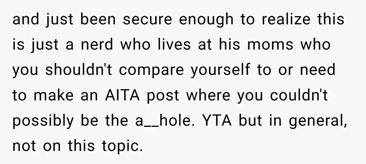 and just been secure enough to realize this is just a nerd who lives at his moms who you shouldn't compare yourself to or need to make an AITA post...