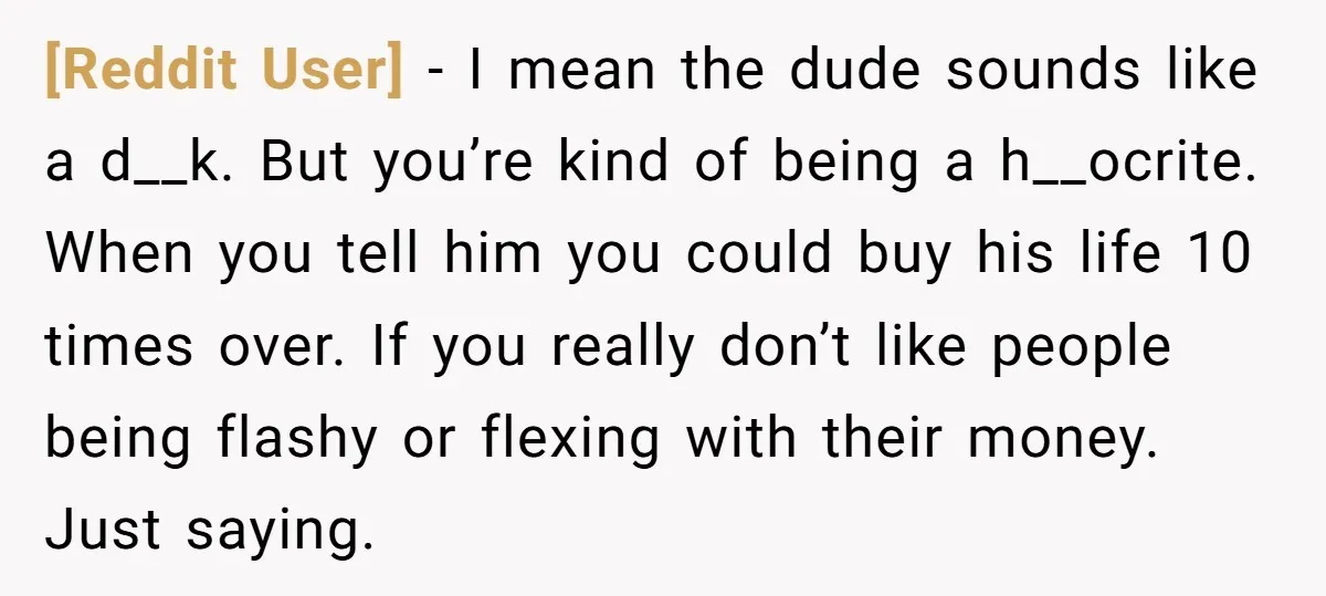 [Reddit User] - I mean the dude sounds like a d__k. But you’re kind of being a h__ocrite. When you tell him you could buy his life 10 times over....