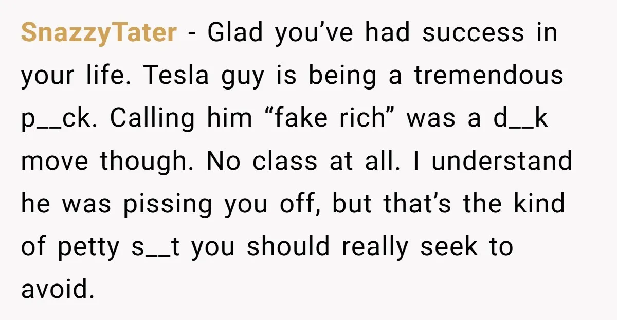 SnazzyTater - Glad you’ve had success in your life. Tesla guy is being a tremendous p__ck. Calling him “fake rich” was a d__k move though. No class at all. I...
