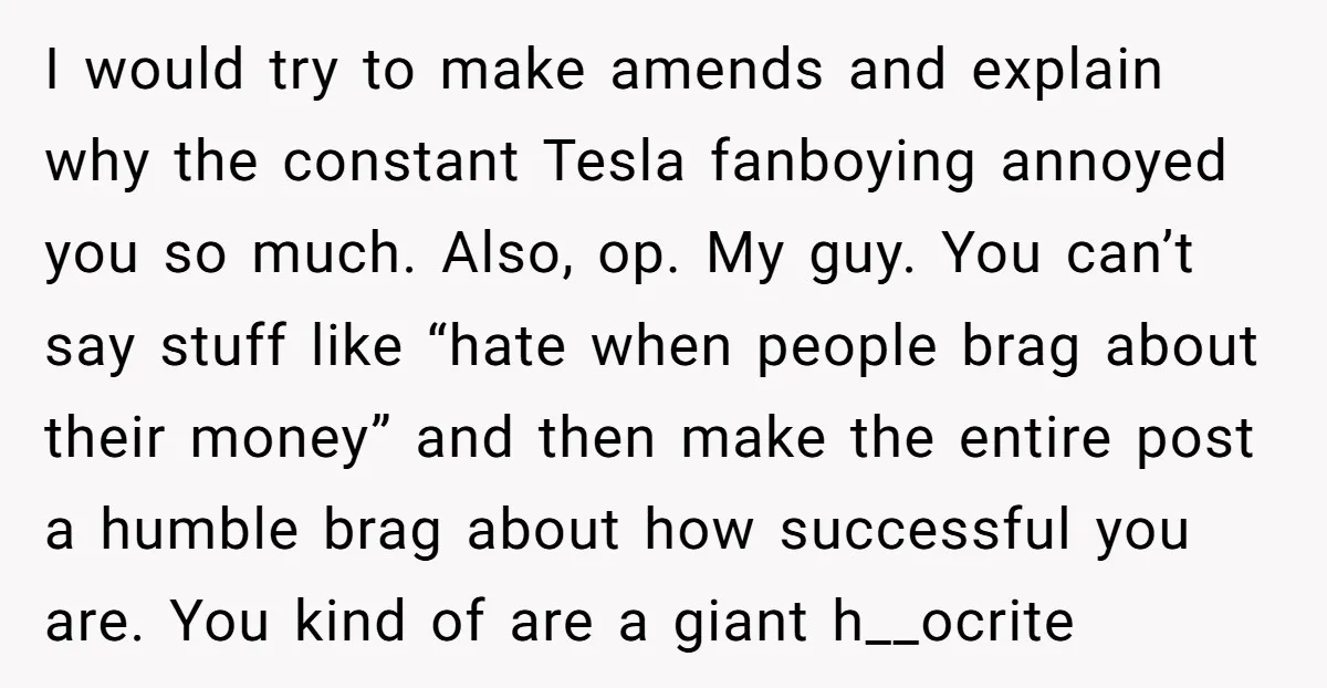 I would try to make amends and explain why the constant Tesla fanboying annoyed you so much. Also, op. My guy. You can’t say stuff like “hate when people brag...