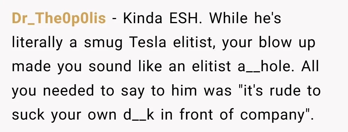 Dr_The0p0lis - Kinda ESH. While he's literally a smug Tesla elitist, your blow up made you sound like an elitist a__hole. All you needed to say to him was "it's...