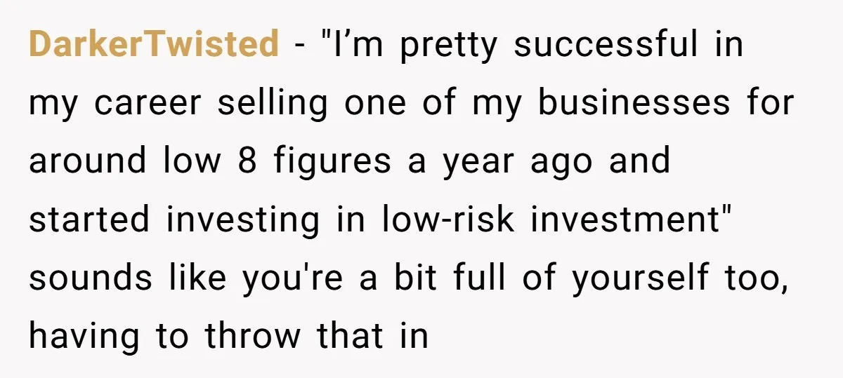 DarkerTwisted - "I’m pretty successful in my career selling one of my businesses for around low 8 figures a year ago and started investing in low-risk investment" sounds like you're...