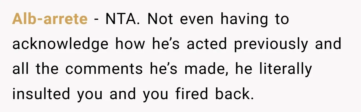 Alb-arrete - NTA. Not even having to acknowledge how he’s acted previously and all the comments he’s made, he literally insulted you and you fired back.
