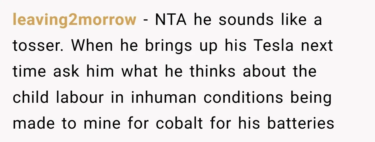 leaving2morrow - NTA he sounds like a tosser. When he brings up his Tesla next time ask him what he thinks about the child labour in inhuman conditions being made...