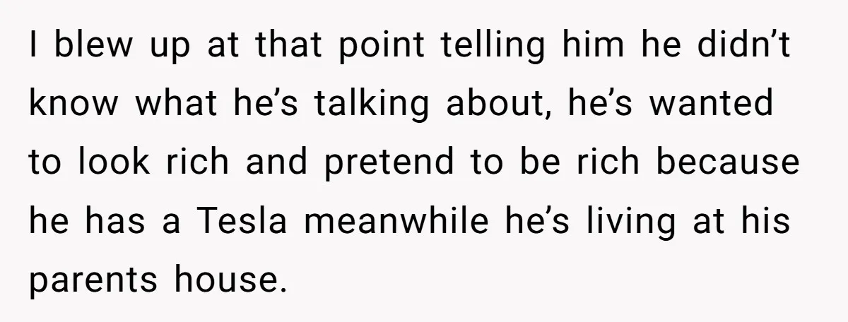I blew up at that point telling him he didn’t know what he’s talking about, he’s wanted to look rich and pretend to be rich because he has a Tesla...