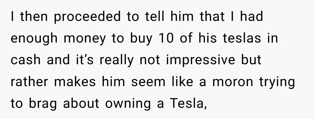 I then proceeded to tell him that I had enough money to buy 10 of his teslas in cash and it’s really not impressive but rather makes him seem like...