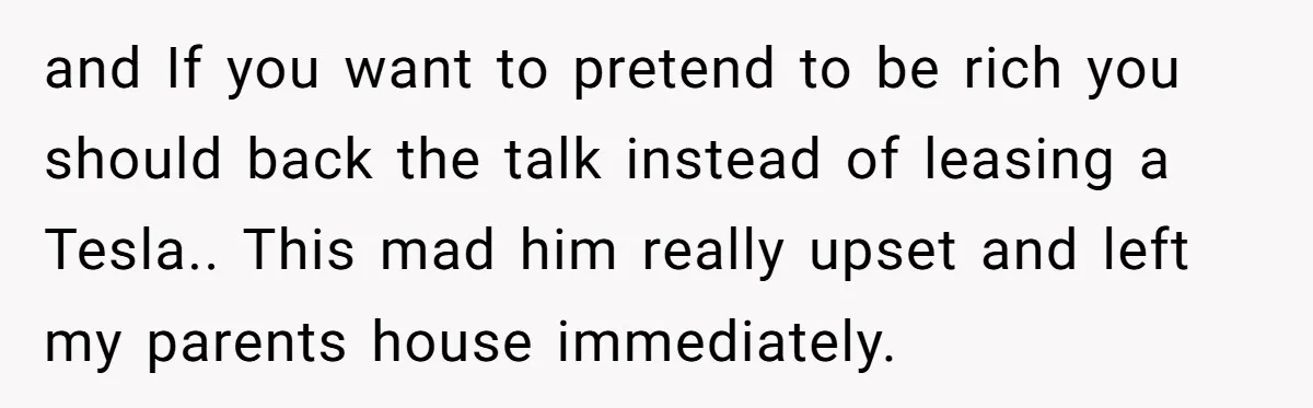 and If you want to pretend to be rich you should back the talk instead of leasing a Tesla.. This mad him really upset and left my parents house immediately.