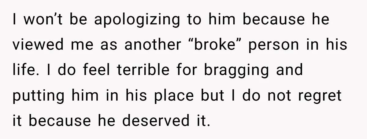 I won’t be apologizing to him because he viewed me as another “broke” person in his life. I do feel terrible for bragging and putting him in his place but...