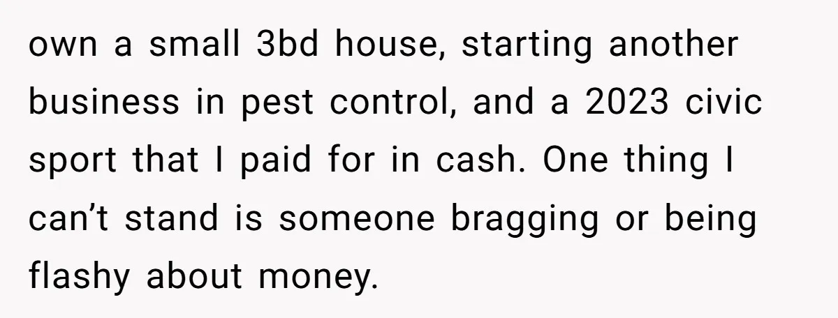 own a small 3bd house, starting another business in pest control, and a 2023 civic sport that I paid for in cash. One thing I can’t stand is someone bragging...