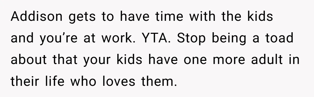 Addison gets to have time with the kids and you’re at work. YTA. Stop being a toad about that your kids have one more adult in their life who loves...