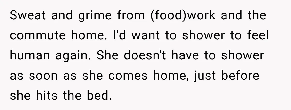 Sweat and grime from (food)work and the commute home. I'd want to shower to feel human again. She doesn't have to shower as soon as she comes home, just before...