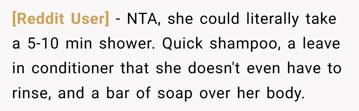[Reddit User] - NTA, she could literally take a 5-10 min shower. Quick shampoo, a leave in conditioner that she doesn't even have to rinse, and a bar of soap...