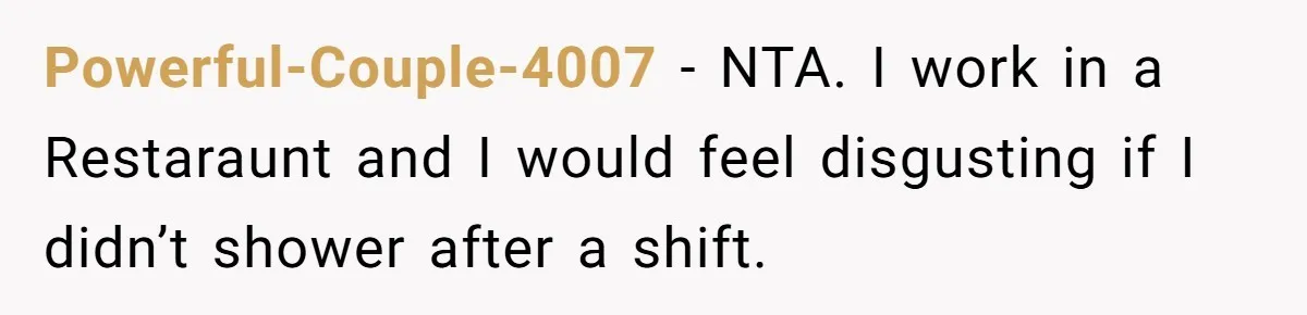 Powerful-Couple-4007 - NTA. I work in a Restaraunt and I would feel disgusting if I didn’t shower after a shift.