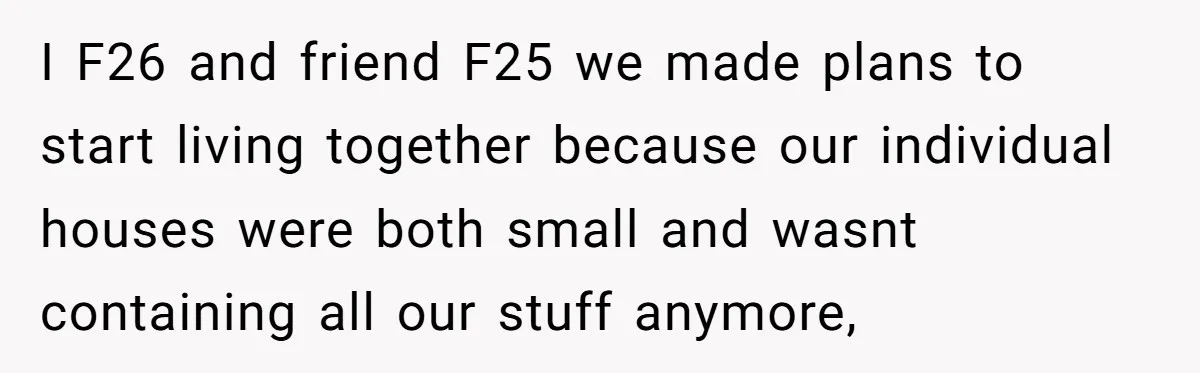 I F26 and friend F25 we made plans to start living together because our individual houses were both small and wasnt containing all our stuff anymore,