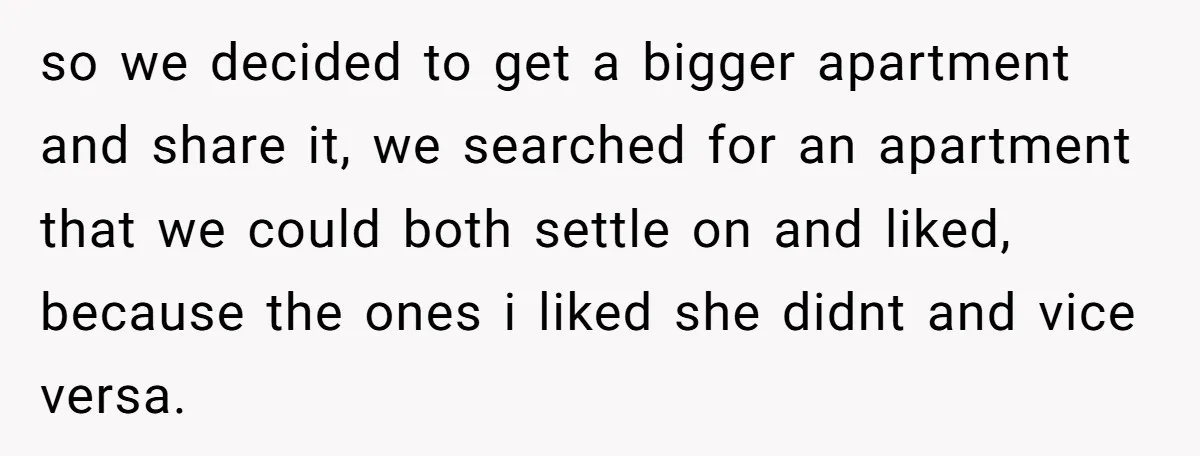 so we decided to get a bigger apartment and share it, we searched for an apartment that we could both settle on and liked, because the ones i liked she...