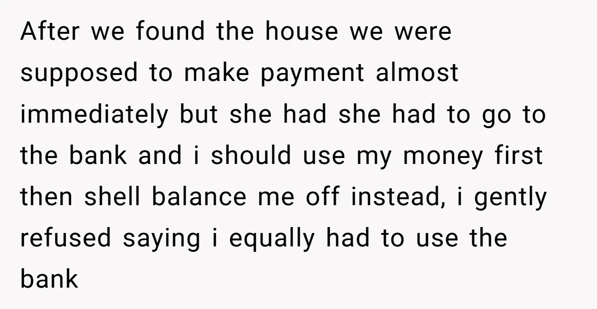 After we found the house we were supposed to make payment almost immediately but she had she had to go to the bank and i should use my money first...