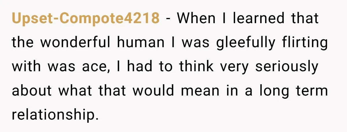 Upset-Compote4218 − When I learned that the wonderful human I was gleefully flirting with was ace, I had to think very seriously about what that would mean in a long...