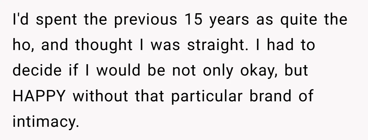I'd spent the previous 15 years as quite the ho, and thought I was straight. I had to decide if I would be not only okay, but HAPPY without that...